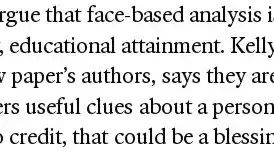 screenshot of text "a shorter one. Some might argue that face-based analysis is more meritocratic than processes which reward, say, educational attainment. Kelly Shue of the Yale School of Management, one of the new paper’s authors, says they are now looking at whether AI facial analysis can give lenders useful clues about a person’s propensity to repay loans. For people without access to credit, that could be a blessing."